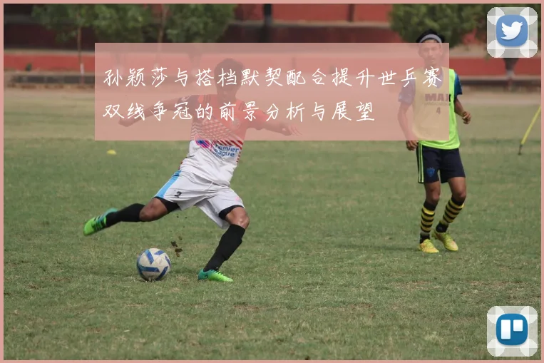 孙颖莎与搭档默契配合提升世乒赛双线争冠的前景分析与展望