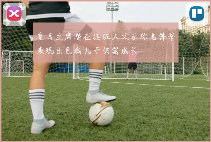 皇马主席潜在接班人父亲称老佛爷表现出色我儿子仍需成长