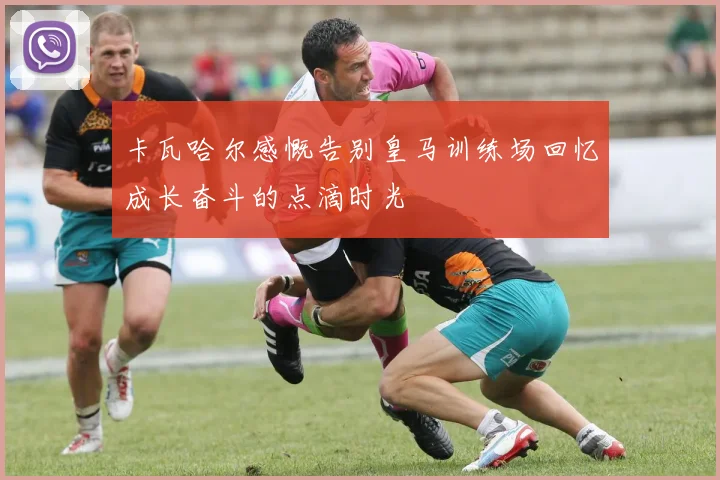 卡瓦哈尔感慨告别皇马训练场回忆成长奋斗的点滴时光