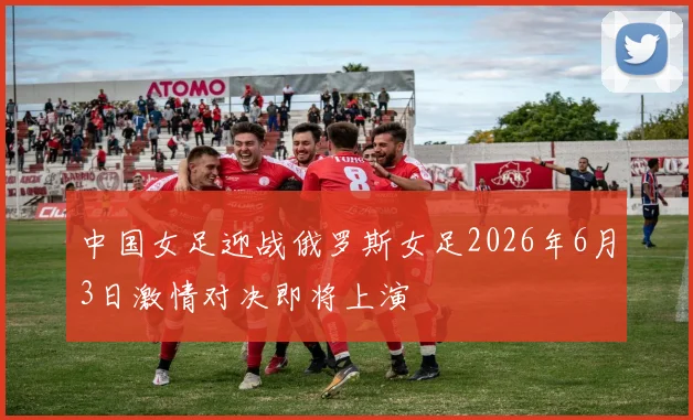中国女足迎战俄罗斯女足2026年6月3日激情对决即将上演