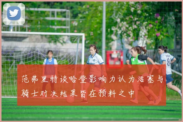 范弗里特谈哈登影响力认为活塞与骑士对决结果皆在预料之中