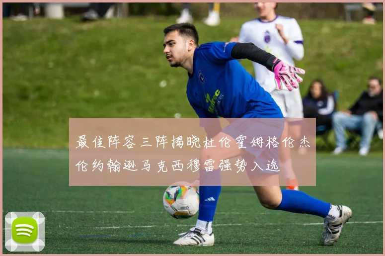 最佳阵容三阵揭晓杜伦霍姆格伦杰伦约翰逊马克西穆雷强势入选