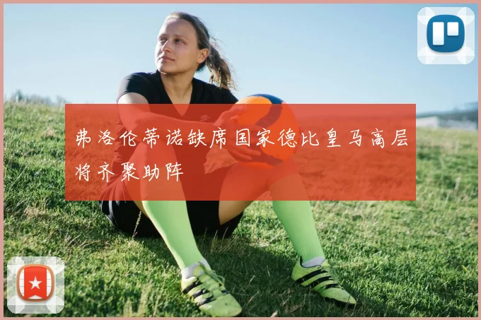 弗洛伦蒂诺缺席国家德比皇马高层将齐聚助阵