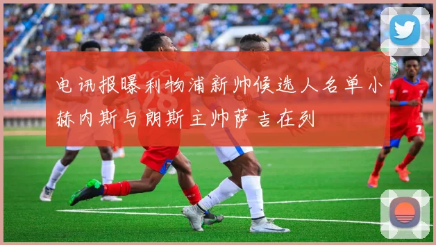 电讯报曝利物浦新帅候选人名单小赫内斯与朗斯主帅萨吉在列